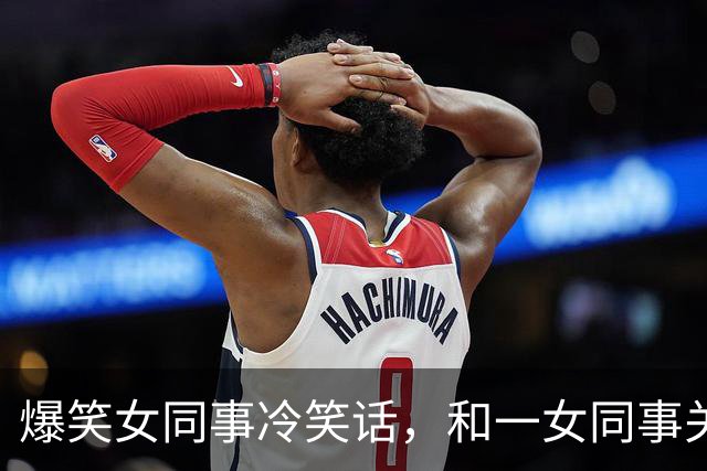 爆笑女同事冷笑话，和一女同事关系很好经常开玩笑，对她很有好感今天她跑过来对我说！